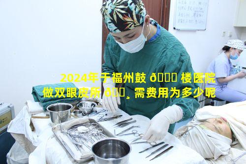 2024年于福州鼓 🕊 楼医院做双眼皮所 🌸 需费用为多少呢